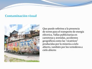 Contaminación visual
Que puede referirse a la presencia
de torres para el transporte de energía
eléctrica, Vallas publicitarias en
carreteras y avenidas, accidentes
geográficos como las "cicatrices"
producidas por la minería a cielo
abierto, también por los vertederos a
cielo abierto
 