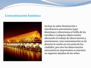 Contaminación lumínica
Incluye la sobre iluminación e
interferencia astronómica (que
disminuye y distorsiona el brillo de las
estrellas o cualquier objeto estelar
afectando el trabajo de observatorios y
astrónomos), esta contaminación se da
durante la noche en cercanías de las
ciudades, por esto los observatorios
astronómicos importantes se asientan
en regiones alejadas de las urbes.
 