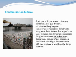 Contaminación hídrica
Se da por la liberación de residuos y
contaminantes que drenan a
las escorrentías y luego son
transportados hacia ríos, penetrando
en aguas subterráneas o descargando en
lagos o mares. Por derrames o descargas
de aguas residuales eutrofización o
descarga de basura. O por liberación
descontrolada del gas de invernadero
CO2 que produce la acidificación de los
océanos.
 