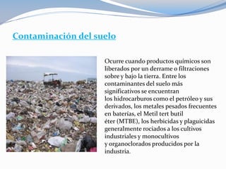Contaminación del suelo
Ocurre cuando productos químicos son
liberados por un derrame o filtraciones
sobre y bajo la tierra. Entre los
contaminantes del suelo más
significativos se encuentran
los hidrocarburos como el petróleo y sus
derivados, los metales pesados frecuentes
en baterías, el Metil tert butil
éter (MTBE), los herbicidas y plaguicidas
generalmente rociados a los cultivos
industriales y monocultivos
y organoclorados producidos por la
industria.
 