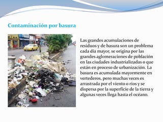Contaminación por basura
Las grandes acumulaciones de
residuos y de basura son un problema
cada día mayor, se origina por las
grandes aglomeraciones de población
en las ciudades industrializadas o que
están en proceso de urbanización. La
basura es acumulada mayormente en
vertederos, pero muchas veces es
arrastrada por el viento o ríos y se
dispersa por la superficie de la tierra y
algunas veces llega hasta el océano.
 