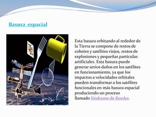 Basura espacial
Esta basura orbitando al rededor de
la Tierra se compone de restos de
cohetes y satélites viejos, restos de
explosiones y pequeñas partículas
artificiales. Esta basura puede
generar serios daños en los satélites
en funcionamiento, ya que los
impactos a velocidades orbitales
pueden transformar a los satélites
funcionales en más basura espacial
produciendo un proceso
llamado Síndrome de Kessler.
 