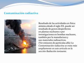 Contaminación radiactiva
Resultado de las actividades en física
atómica desde el siglo XX, puede ser
resultado de graves desperfectos
en plantas nucleares o por
investigaciones en bombas nucleares,
también por la manufactura y
uso materiales radioactivos.
(Ver emisores de partículas alfa) La
Contaminación radiactiva se trata más
ampliamente en este artículo en la
sección Radiación ionizante.
 