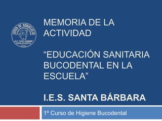 MEMORIA DE LA
ACTIVIDAD
“EDUCACIÓN SANITARIA
BUCODENTAL EN LA
ESCUELA”
I.E.S. SANTA BÁRBARA
1º Curso de Higiene Bucodental
 