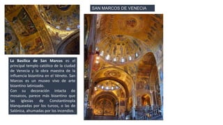 La Basílica de San Marcos es el 
principal templo católico de la ciudad 
de Venecia y la obra maestra de la 
influencia bizantina en el Véneto. San 
Marcos es un museo vivo de arte 
bizantino latinizado. 
Con su decoración intacta de 
mosaicos, parece más bizantino que 
las iglesias de Constantinopla 
blanqueadas por los turcos, o las de 
Salónica, ahumadas por los incendios. 
SAN MARCOS DE VENECIA 
 