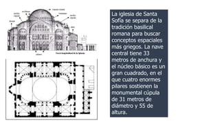 La iglesia de Santa 
Sofía se separa de la 
tradición basilical 
romana para buscar 
conceptos espaciales 
más griegos. La nave 
central tiene 33 
metros de anchura y 
el núcleo básico es un 
gran cuadrado, en el 
que cuatro enormes 
pilares sostienen la 
monumental cúpula 
de 31 metros de 
diámetro y 55 de 
altura. 
 