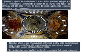 A pesar de la ligereza de los materiales, la cúpula ejercía presiones, empujes, que 
no se contrarrestaban aumentando el grosor de las muros como hacían los 
romanos, sino con otras bóvedas. de cañón, de aristas, cúpulas más pequeñas, 
casquetes e incluso contrafuertes. 
• El empuje lateral de esta gran cúpula se contrarresta a este y oeste con semicúpulas 
cada vez más pequeñas y más bajas, sostenidas por pilares que, a su vez, se 
contrarrestan con tres nichos abiertos entre ellos. 
• Se lograba así un pleno equilibrio con tensión contrapuesta de bóvedas en descenso. 
 