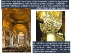 Esta cúpula no se apoya en un muro circular sustentante (Panteón de Agripa) sino 
sobre cuatro pechinas que sirven de enlace a la planta cuadrada. Tiene hasta 
cuarenta ventanas que se sitúan en su arranque y con el fin de aligerar su peso se 
utilizaron tejas blandas y esponjosas. 
La estructura arquitectónica queda diluida 
por la luz y el color. Predominio por tanto de 
lo sensorial sobre la forma (masa 
arquitectónica). Se acentúa con ello el 
anticlasicismo de Santa Sofía 
Litografía del interior 
de Santa Sofía, 1852 
 