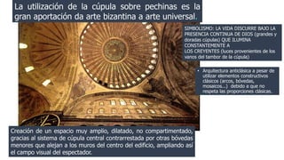 La utilización de la cúpula sobre pechinas es la 
gran aportación da arte bizantina a arte universal. 
SIMBOLISMO: LA VIDA DISCURRE BAJO LA 
PRESENCIA CONTINUA DE DIOS (grandes y 
doradas cúpulas) QUE ILUMINA 
CONSTANTEMENTE A 
LOS CREYENTES (luces provenientes de los 
vanos del tambor de la cúpula) 
Creación de un espacio muy amplio, dilatado, no compartimentado, 
gracias al sistema de cúpula central contrarrestada por otras bóvedas 
menores que alejan a los muros del centro del edificio, ampliando así 
el campo visual del espectador. 
• Arquitectura anticlásica a pesar de 
utilizar elementos constructivos 
clásicos (arcos, bóvedas, 
mosaicos...) debido a que no 
respeta las proporciones clásicas. 
 