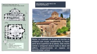 SAN SERGIO Y SAN BACO EN 
CONSTANTINOPLA 
Planta: un cuadrado en el que se inscribe un 
octógono que ocupa, ampliamente, la mayor 
parte de la superficie de la planta. Este recinto 
central y octagonal alcanza toda la altura del 
edificio, proporcionando un espacio sin 
discontinuidad vertical. 
 