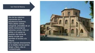 San Vital de Rávena 
Uno de los máximos 
exponentes de la 
arquitectura bizantina. 
Tiene planta central, 
octogonal, precedida de un 
nártex transversal de 
extremos curvos. Entre el 
nártex y el cuerpo se 
levantan dos torres de 
planta circular que 
permiten el acceso a la 
tribuna. 
Está inspirada directamente 
en la basílica de los santos 
Sergio y Baco, sita en 
Constantinopla. 
 