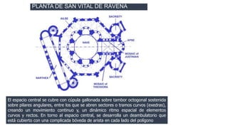 PLANTA DE SAN VITAL DE RÁVENA 
El espacio central se cubre con cúpula gallonada sobre tambor octogonal sostenida 
sobre pilares angulares, entre los que se abren sectores o tramos curvos (exedras), 
creando un movimiento continuo y, un dinámico ritmo espacial de elementos 
curvos y rectos. En torno al espacio central, se desarrolla un deambulatorio que 
está cubierto con una complicada bóveda de arista en cada lado del polígono 
 