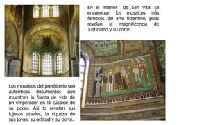 Los mosaicos del presbiterio son 
auténticos documentos que 
muestran la forma de vida de 
un emperador en la cúspide de 
su poder. Así lo revelan sus 
lujosos atavíos, la riqueza de 
sus joyas, su actitud y su porte. 
En el interior de San Vital se 
encuentran los mosaicos más 
famosos del arte bizantino, pues 
revelan la magnificencia de 
Justiniano y su corte. 
 