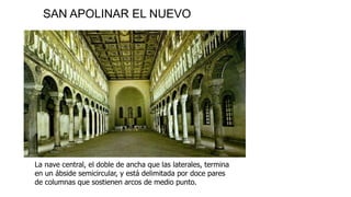 SAN APOLINAR EL NUEVO 
La nave central, el doble de ancha que las laterales, termina 
en un ábside semicircular, y está delimitada por doce pares 
de columnas que sostienen arcos de medio punto. 
 