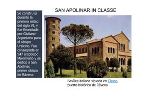 SAN APOLINAR IN CLASSE 
Se construyó 
durante la 
primera mitad 
del siglo VI, y 
fue financiada 
por Giuliano 
Argentario para 
el obispo 
Ursicino. Fue 
consagrada en 
547 arzobispo 
Maximiano y se 
dedicó a San 
Apolinar, 
primer obispo 
de Rávena. 
Basílica italiana situada en Classe, 
puerto histórico de Rávena 
 