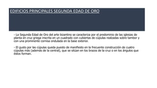 EDIFICIOS PRINCIPALES SEGUNDA EDAD DE ORO 
- La Segunda Edad de Oro del arte bizantino se caracteriza por el predominio de las iglesias de 
planta en cruz griega inscrita en un cuadrado con cubiertas de cúpulas realzadas sobre tambor y 
con una prominente cornisa ondulada en la base exterior. 
- El gusto por las cúpulas queda puesto de manifiesto en la frecuente construcción de cuatro 
cúpulas más (además de la central), que se sitúan en los brazos de la cruz o en los ángulos que 
éstos forman. 
 