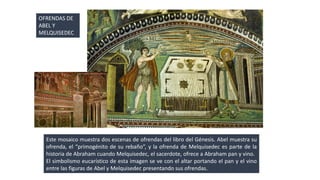 OFRENDAS DE 
ABEL Y 
MELQUISEDEC 
Este mosaico muestra dos escenas de ofrendas del libro del Génesis. Abel muestra su 
ofrenda, el “primogénito de su rebaño”, y la ofrenda de Melquisedec es parte de la 
historia de Abraham cuando Melquisedec, el sacerdote, ofrece a Abraham pan y vino. 
El simbolismo eucarístico de esta imagen se ve con el altar portando el pan y el vino 
entre las figuras de Abel y Melquisedec presentando sus ofrendas. 
 
