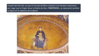 A partir del año 431, en que el Concilio de Éfeso condenó a los herejes nestorianos 
por negar que la Virgen fuese la Madre de Dios –THEOTOCOS-, se representó también 
su figura en la cabecera de la Iglesia. 
 