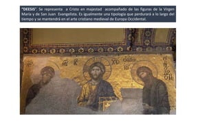 “DEESIS”. Se representa a Cristo en majestad acompañado de las figuras de la Virgen 
María y de San Juan Evangelista. Es igualmente una tipología que perdurará a lo largo del 
tiempo y se mantendrá en el arte cristiano medieval de Europa Occidental. 
 