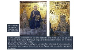 PANTOCRÁTOR Y 
EMPERADOR 
CONSTANTINO Y 
ZOÉ OFERENTES 
El color utilizado como fondo en las zonas dedicadas a lo divino fue el oro, ya que la 
importancia de las figuras de Cristo, la Virgen o los Santos debían tratarse con el máximo 
lujo por razones puramente místicas. 
De igual modo, el tamaño de las figuras correspondía a criterios jerárquicos, es decir, se 
representaba con mayores dimensiones a las figuras más importantes (perspectiva 
jerárquica). 
 