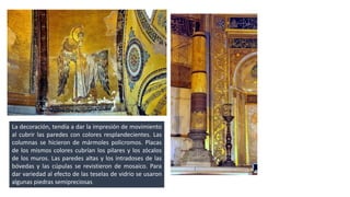 La decoración, tendía a dar la impresión de movimiento 
al cubrir las paredes con colores resplandecientes. Las 
columnas se hicieron de mármoles policromos. Placas 
de los mismos colores cubrían los pilares y los zócalos 
de los muros. Las paredes altas y los intradoses de las 
bóvedas y las cúpulas se revistieron de mosaico. Para 
dar variedad al efecto de las teselas de vidrio se usaron 
algunas piedras semipreciosas. 
 