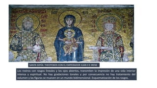 SANTA SOFÍA: THEOTOKOS CON EL EMPERADOR JUAN II E IRENE 
Los rostros con rasgos lineales y los ojos abiertos, transmiten la impresión de una vida interior 
intensa y espiritual. No hay gradaciones tonales y por consecuencia no hay tratamiento del 
volumen y las figuras se mueven en un mundo bidimensional. Esquematización de los rasgos. 
 