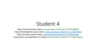 Student 4
Video of thermal power plants: www.youtube.com/watch?v=GI7AhajfhWE
Video of Hydroelectric power plants: www.youtube.com/watch?v=wvxUZF4lvGw
Video of nuclear power plants: www.youtube.com/watch?v=1U6Nzcv9Vws
Transmission and distribution of energy:www.youtube.com/watch?v=TQg2Y0kp2vI
 
