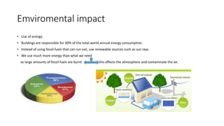 Emviromental impact
• Use of energy:
• Buildings are responsible for 40% of the total world annual energy consumption.
• Instead of using fossil fuels that can run out, use renewable sources such as sun rays.
• We use much more energy than what we need
so large amounts of fossil fuels are burnt this affects the atmosphere and contaminate the air.
 
