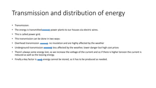 Transmission and distribution of energy
• Transmission:
• The energy is transmitted power plants to our houses via electric wires.
• This is called power grid.
• This transmission can be done in two ways:
• Overhead transmission no insulation and are highly affected by the weather
• Underground transmission less affected by the weather, lower danger but high cost prices
• There’s always some energy lost, so we increase the voltage of the current and so if there is higher tension the current is
reduced as well as the loosing energy.
• Finally a key factor is energy cannot be stored, so it has to be produced as needed.
 