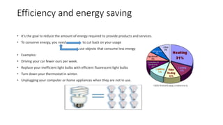 Efficiency and energy saving
• It's the goal to reduce the amount of energy required to provide products and services.
• To conserve energy, you need to cut back on your usage
use objects that consume less energy
• Examples:
• Driving your car fewer ours per week.
• Replace your inefficient light bulbs with efficient fluorescent light bulbs
• Turn down your thermostat in winter.
• Unplugging your computer or home appliances when they are not in use.
 
