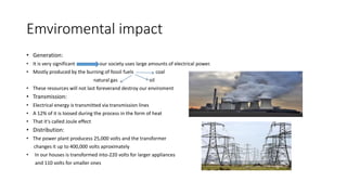 Emviromental impact
• Generation:
• It is very significant our society uses large amounts of electrical power.
• Mostly produced by the burning of fossil fuels coal
natural gas oil
• These resources will not last foreverand destroy our enviroment
• Transmission:
• Electrical energy is transmitted via transmission lines
• A 12% of it is loosed during the process in the form of heat
• That it's called Joule effect
• Distribution:
• The power plant producess 25,000 volts and the transformer
changes it up to 400,000 volts aproximately
• In our houses is transformed into-220 volts for larger appliances
and 110 volts for smaller ones
 