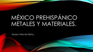 MÉXICO PREHISPÁNICO
METALES Y MATERIALES.
Equipo: Tales de Mileto...
 