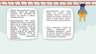 • Rápida descomposición: Hojas
frescas, restos de césped,
estiércol de animales de
corral, de ovejas y cabras,
malezas jóvenes.
• Descomposición más lenta:
Pedazos de frutas y verduras,
bolsas de té y restos de café,
paja y heno viejo, restos de
plantas, estiércoles pajizos
(caballos y burros), flores
viejas y plantas de macetas,
malezas perennes, lechos de
hámster, conejos y otros
animales domésticos
(herbívoros).
• Descomposición muy lenta:
Hojas de otoño, ramas
podadas, aserrín y virutas de
madera no tratada, cáscaras de
huevo o frutos secos, lanas e
hilos naturales, pelos y plumas.
• Otros materiales: Ceniza de
madera (espolvorear en
cantidades pequeñas), cartón
de huevos, servilletas, bolsas y
envases de papel, y periódicos
(en pequeñas cantidades).
 