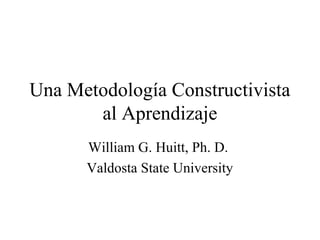 Una Metodología Constructivista
al Aprendizaje
William G. Huitt, Ph. D.
Valdosta State University
 
