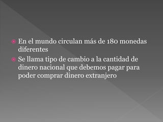  En el mundo circulan más de 180 monedas
diferentes
Se llama tipo de cambio a la cantidad de
dinero nacional que debemos pagar para
poder comprar dinero extranjero