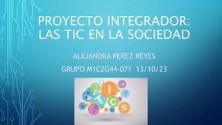 PROYECTO INTEGRADOR:
LAS TIC EN LA SOCIEDAD
ALEJANDRA PEREZ REYES
GRUPO M1C2G44-071 13/10/23
 