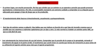 CONCLUSIÓNES
• En primer lugar, con mucha precaución. No hay que olvidar que un extintor es un aparato a presión que puede provocar
quemaduras o intoxicaciones. Por ello, es aconsejable manejarlo con extremo cuidado y comprobar en su etiqueta que es
adecuado para apagar el tipo de fuego que se ha producido.
• El mantenimiento debe hacerse trimestralmente, anualmente y quinquenalmente.
• Qué tipo de extintor vamos a adquirir. Hay tablas que nos indican en función de a qué tipo de incendio creamos que es
posible que nos vayamos a enfrentar optaríamos por un tipo u otro. Lo más normal es instalar un extintor polvo ABC, ya
que es más fácil de usar.
• Leer atentamente las instrucciones de uso del mismo. Comprobar que la presión de la carga es la apropiada, mirando el
manómetro (la aguja en la parte verde). Si tuviéramos que usarlo tener en cuenta que hemos de removerlo un poco antes de
su utilización (el agente extintor pesa más que el agente propelente).
 