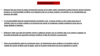 RECOMENDACIONES
• Siempre hay que tener la mayor precaución porque al no saber saber manejarlo puede provocar graves lesiones
siempre es recomendable verificar si la etiqueta está en un buen estado y el extintor no se manipulado por
menores de edad.
• Es recomendable hacerle mantenimiento al extintor a los 3 meses al año y a los 5 años para que el
extintor este en un buen estado y al momento de usarlo no tengamos ningún problema como que se
haga dañado el extintor .
• Debemos saber que tipo de extintor vamos a adquirir porque con un extintor tipo a no vamos a apagar un
incendio producido por gasolina siempre verificar el tipo de extintor y precaución.
• Otra recomendación sobre la conclucion mira r el manómetro para verificar si el extintor está en
estado de usarlo verificar que la aguja esté en la parte verde para así ya no aguitarlo y usarlo.
 