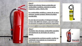 Clase D
Capaces de eliminar llamas producidas por
combustibles metálicos, aluminio en polvo,
magnesio, sodios, titanio, litio
Los combustibles metálicos, a pesar de ser poco
comunes, pueden producir llamas de peligro
considerable.
En este tipo de incendios el triángulo de fuego
se hace más difícil de romper, y por este motivo
es necesario el empleo de extintores especiales.
Clase F
Combaten tipo de fuego combustible específico
principalmente los derivados de aceites y
grasas.
Los componentes aceitosos pueden resultar un
catalizador muy potente en el momento se
inicia un incendio.
 