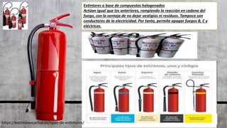 Extintores a base de compuestos halogenados
Actúan igual que los anteriores, rompiendo la reacción en cadena del
fuego, con la ventaja de no dejar vestigios ni residuos. Tampoco son
conductores de la electricidad. Por tanto, permite apagar fuegos B, C y
eléctricos.
https://extintorescarlisa.es/tipos-de-extintores/
 