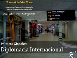 Universidad del Norte Programa de Negocios Internacionales Curso de Relaciones Internacionales Prof.: Gabriel Orozco Restrepo Ph.D. Políticas Globales:  Diplomacia Internacional 11 20 