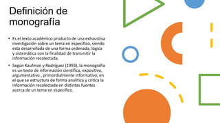 Definición de
monografía
• Es el texto académico producto de una exhaustiva
investigación sobre un tema en específico, siendo
esta desarrollada de una forma ordenada, lógica
y sistemática con la finalidad de transmitir la
información recolectada.
• Según Kaufman y Rodríguez (1993), la monografía
es un texto de información científica, expositivo,
argumentativo , primordialmente informativo, en
el que se estructura de forma analítica y critica la
información recolectada en distintas fuentes
acerca de un tema en específico.
 