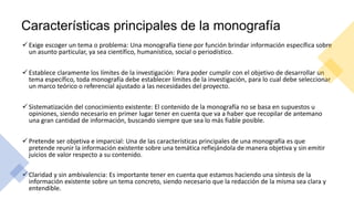 Características principales de la monografía
 Exige escoger un tema o problema: Una monografía tiene por función brindar información específica sobre
un asunto particular, ya sea científico, humanístico, social o periodístico.
 Establece claramente los límites de la investigación: Para poder cumplir con el objetivo de desarrollar un
tema específico, toda monografía debe establecer límites de la investigación, para lo cual debe seleccionar
un marco teórico o referencial ajustado a las necesidades del proyecto.
 Sistematización del conocimiento existente: El contenido de la monografía no se basa en supuestos u
opiniones, siendo necesario en primer lugar tener en cuenta que va a haber que recopilar de antemano
una gran cantidad de información, buscando siempre que sea lo más fiable posible.
 Pretende ser objetiva e imparcial: Una de las características principales de una monografía es que
pretende reunir la información existente sobre una temática reflejándola de manera objetiva y sin emitir
juicios de valor respecto a su contenido.
 Claridad y sin ambivalencia: Es importante tener en cuenta que estamos haciendo una síntesis de la
información existente sobre un tema concreto, siendo necesario que la redacción de la misma sea clara y
entendible.
 