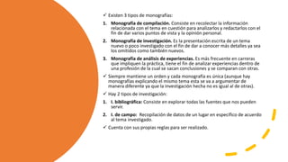  Existen 3 tipos de monografías:
1. Monografía de compilación. Consiste en recolectar la información
relacionada con el tema en cuestión para analizarlos y redactarlos con el
fin de dar varios puntos de vista y la opinión personal.
2. Monografía de investigación. Es la presentación escrita de un tema
nuevo o poco investigado con el fin de dar a conocer más detalles ya sea
los omitidos como también nuevos.
3. Monografía de análisis de experiencias. Es más frecuente en carreras
que impliquen la práctica, tiene el fin de analizar experiencias dentro de
una profesión de la cual se sacan conclusiones y se comparan con otras.
 Siempre mantiene un orden y cada monografía es única (aunque hay
monografías explicando el mismo tema esta se va a argumentar de
manera diferente ya que la investigación hecha no es igual al de otras).
 Hay 2 tipos de investigación:
1. I. bibliográfica: Consiste en explorar todas las fuentes que nos pueden
servir.
2. I. de campo: Recopilación de datos de un lugar en específico de acuerdo
al tema investigado.
 Cuenta con sus propias reglas para ser realizado.
 