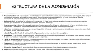 ESTRUCTURA DE LA MONOGRAFÍA
• Portada o Carátula: Es la primera página del informe donde contiene todos los datos que permitan identificar la monografía, tales como el
nombre de la institución, la fecha en la que se realizó, los nombres completos de los autores, así como el nombre del docente
responsable de la especialidad y el título que representa el contenido del documento.
• Dedicatoria: Suele ser opcional su inclusión en la monografía. En ella el autor realiza un agradecimiento y reconocimiento a aquellas
personas que colaboraron de alguna forma u otra en la realización del trabajo.
• Resumen ejecutivo: Indica, en forma de párrafo único, el problema específico del que se redacta, siendo de forma sencilla, completa,
comprensible e informativa, conteniendo información sobre los objetivos del trabajo, desarrollo y conclusiones.
• Índice: Es el listado de contenidos que representa el "esqueleto" del trabajo y la relaciona con su ubicación en el documento, desarrollado
en capítulos, títulos, subtítulos e incisos.
• Índice de figuras: Es el listado de gráficas, tablas y figuras usados con su respectivo número de página.
• Introducción: Es un texto que nos da a entender el tema general de la monografía(planteamiento del problema) como también informar
de la importancia de la investigación realizada (propósito y objetivos).
• Cuerpo de la monografía: Generalmente consta de tres partes y aquí se encuentra toda la información a detalle o mejor dicho se empieza
a describir lo investigado con sus respectivas referencias.
• Conclusiones: Es una síntesis resultante de todo lo investigado teniendo en cuenta que no se pueden agregar nuevos datos, pero si
aportes u observaciones personales.
• Referencias bibliográficas: Es la compilación de documentos consultados por el investigador para sustentar escritos.
• Anexos: Son las ilustraciones (figuras, cuadros, etc.) creadas por el autor como complemento del trabajo.
 