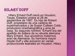 Hilary   Erhard Duff nació en Houston, Texas, Estados unidos el 28 de septiembre de 1987. Es hija de Robert Duff, propietario de una cadena de supermercados y de Susan Colleen Cobb, productora cinematográfica y ama de casa. Su segundo nombre “Erhard”era del apellido de soltera de su abuela alemana Mary Erhard. Sus ancestros maternos eran de Alemania. Su hermana mayor Haylie Duff y ella actuaron en varias producciones teatrales en Houston. Hilary 