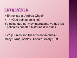 Entrevista a: Andrea Chacín 1º ¿Qué opinas del cine? Yo opino que es  muy interesante ya que las películas cuentan historias divertidas   2º ¿Cuáles son tus artistas favoritas? Miley Cyrus, Ashley  Tisdale, Hilary Duff   
