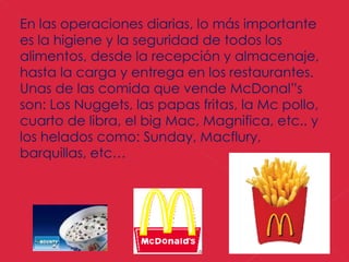En las operaciones diarias, lo más importante es la higiene y la seguridad de todos los alimentos, desde la recepción y almacenaje, hasta la carga y entrega en los restaurantes. Unas de las comida que vende McDonal”s son: Los Nuggets, las papas fritas, la Mc pollo, cuarto de libra, el big Mac, Magnifica, etc.. y los helados como: Sunday, Macflury, barquillas, etc…  