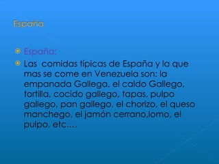 España: Las  comidas típicas de España y la que mas se come en Venezuela son: la empanada Gallega, el caldo Gallego, tortilla, cocido gallego, tapas, pulpo gallego, pan gallego, el chorizo, el queso manchego, el jamón cerrano,lomo, el pulpo, etc.… 