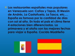 Los restaurantes españoles mas populares en Venezuela son: Cañas y Tapas, El Mesón de Andrés, La Castañuela, La Tasca, etc.… España es famosa por la cantidad de días con sol al año. En todo el país el clima tiene 4 estaciones bien diferenciadas. La primavera y el otoño son las mejores fechas para viajar a España. Cocido Madrileño  